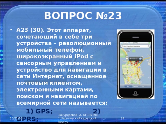 ВОПРОС №23 А23 (30). Этот аппарат, сочетающий в себе три устройства – революционный мобильный телефон, широкоэкранный iPod с сенсорным управлением и устройство для навигации в сети Интернет, оснащенное почтовым клиентом, электронными картами, поиском и навигацией по всемирной сети называется:  1) GPS; 2) GPRS;  3) iPhone; 4) iPod.  Закурдаева Н.А. КГБОУ КШ 