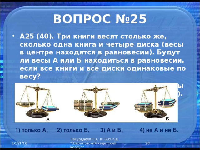 ВОПРОС №25 А25 (40). Три книги весят столько же, сколько одна книга и четыре диска (весы в центре находятся в равновесии). Будут ли весы А или Б находиться в равновесии, если все книги и все диски одинаковые по весу?  (Весы А – книга против трех дисков, весы Б – две книги и диск против пяти дисков). 1) только А, 2) только Б, 3) А и Б, 4) не А и не Б.  Закурдаева Н.А. КГБОУ КШ 