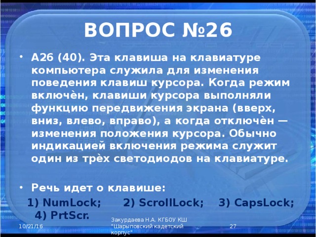ВОПРОС №26 А26 (40). Эта клавиша на клавиатуре компьютера служила для изменения поведения клавиш курсора. Когда режим включѐн, клавиши курсора выполняли функцию передвижения экрана (вверх, вниз, влево, вправо), а когда отключѐн — изменения положения курсора. Обычно индикацией включения режима служит один из трѐх светодиодов на клавиатуре.  Речь идет о клавише:  1) NumLock; 2) ScrollLock; 3) CapsLock; 4) PrtScr.  Закурдаева Н.А. КГБОУ КШ 