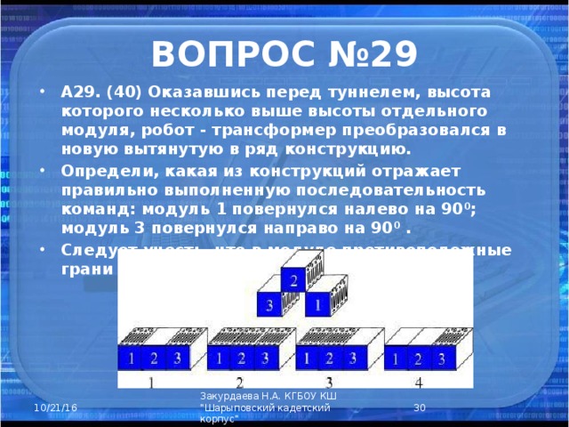 ВОПРОС №29 А29. (40) Оказавшись перед туннелем, высота которого несколько выше высоты отдельного модуля, робот - трансформер преобразовался в новую вытянутую в ряд конструкцию. Определи, какая из конструкций отражает правильно выполненную последовательность команд: модуль 1 повернулся налево на 90 0 ; модуль 3 повернулся направо на 90 0 . Следует учесть, что в модуле противоположные грани имеют одинаковую окраску.        1) сетевые приключения; 2) Живой журнал; 3) учеба; 4) сетевые сообщества.  Закурдаева Н.А. КГБОУ КШ 