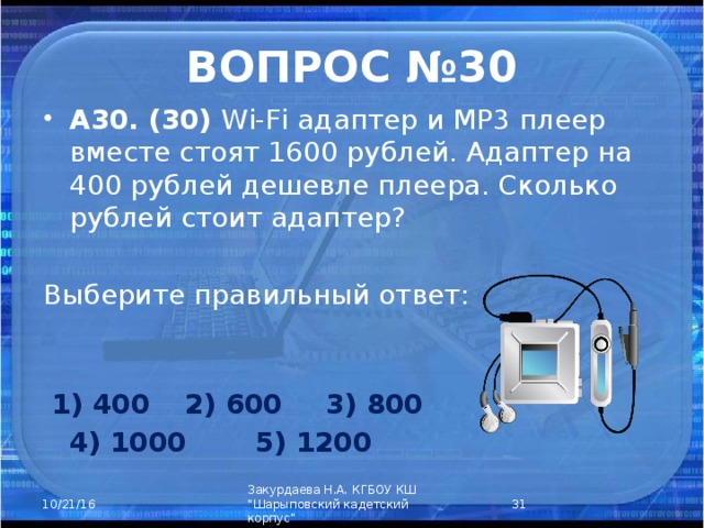 ВОПРОС №30 А30. (30) Wi-Fi адаптер и MP3 плеер вместе стоят 1600 рублей. Адаптер на 400 рублей дешевле плеера. Сколько рублей стоит адаптер? Выберите правильный ответ:    1) 400  2) 600  3) 800  4) 1000  5) 1200  Закурдаева Н.А. КГБОУ КШ 