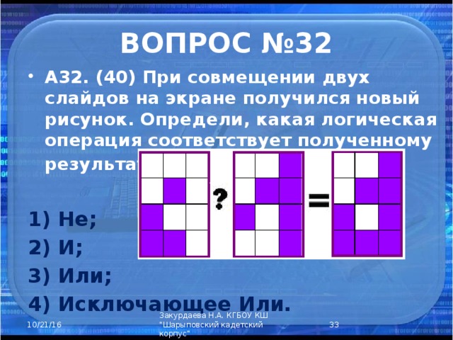 ВОПРОС №32 А32. (40) При совмещении двух слайдов на экране получился новый рисунок. Определи, какая логическая операция соответствует полученному результату?  1) Не; 2) И; 3) Или; 4) Исключающее Или.    Закурдаева Н.А. КГБОУ КШ 