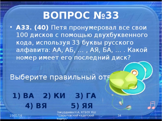 ВОПРОС №33 А33. (40) Петя пронумеровал все свои 100 дисков с помощью двухбуквенного кода, используя 33 буквы русского алфавита: АА, АБ, … , АЯ, БА, … . Какой номер имеет его последний диск? Выберите правильный ответ:      1) ВА  2) КИ  3) ГА  4) ВЯ  5) ЯЯ  Закурдаева Н.А. КГБОУ КШ 