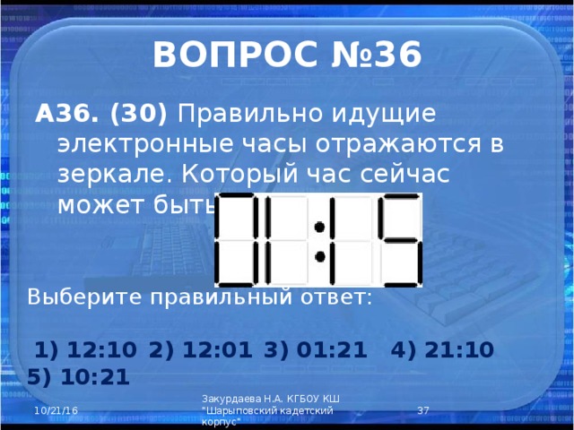 ВОПРОС №36 А36. (30) Правильно идущие электронные часы отражаются в зеркале. Который час сейчас может быть? Выберите правильный ответ:      1) 12:10  2) 12:01  3) 01:21 4) 21:10 5) 10:21  Закурдаева Н.А. КГБОУ КШ 