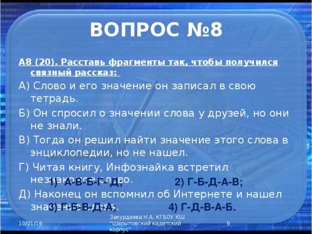 ВОПРОС №8 А8 (20). Расставь фрагменты так, чтобы получился связный рассказ: А) Слово и его значение он записал в свою тетрадь. Б) Он спросил о значении слова у друзей, но они не знали. В) Тогда он решил найти значение этого слова в энциклопедии, но не нашел. Г) Читая книгу, Инфознайка встретил незнакомое слово. Д) Наконец он вспомнил об Интернете и нашел значение слова. А-В-Б-Г- Д; 2) Г-Б-Д-А-В;  3) Г-Б-В-Д-А; 4) Г-Д-В-А-Б.  Закурдаева Н.А. КГБОУ КШ 