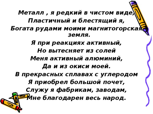Meталл , я редкий в чистом виде, Пластичный и блестящий я, Богата рудами моими магнитогорская земля. Я при реакциях активный, Но вытесняет из солей Меня активный алюминий, Да и из окиси моей. В прекрасных сплавах с углеродом Я приобрел большой почет, Служу я фабрикам, заводам, Мне благодарен весь народ.  