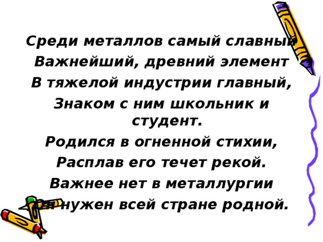 Среди металлов самый славный Важнейший, древний элемент В тяжелой индустрии главный, Знаком с ним школьник и студент. Родился в огненной стихии, Расплав его течет рекой. Важнее нет в металлургии Он нужен всей стране родной. 