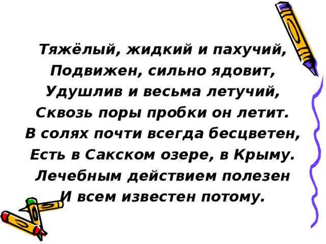  Тяжёлый, жидкий и пахучий, Подвижен, сильно ядовит, Удушлив и весьма летучий, Сквозь поры пробки он летит. В солях почти всегда бесцветен, Есть в Сакском озере, в Крыму. Лечебным действием полезен И всем известен потому. 