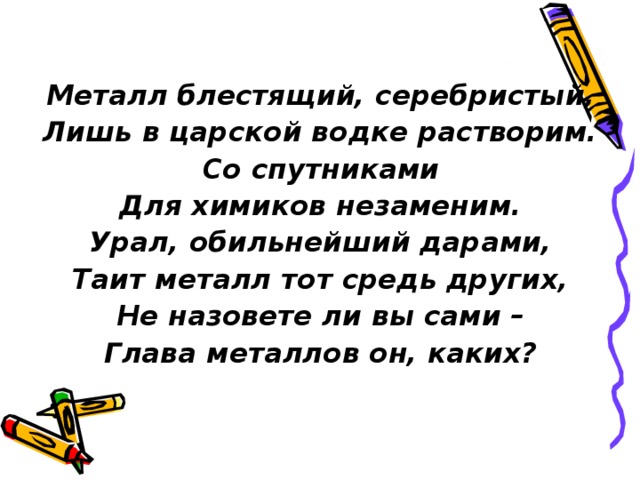 Металл блестящий, серебристый, Лишь в царской водке растворим. Со спутниками Для химиков незаменим. Урал, обильнейший дарами, Таит металл тот средь других, Не назовете ли вы сами – Глава металлов он, каких? 