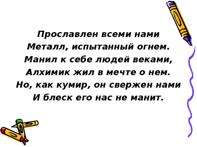 Прославлен всеми нами Металл, испытанный огнем. Манил к себе людей веками, Алхимик жил в мечте о нем. Но, как кумир, он свержен нами И блеск его нас не манит. 