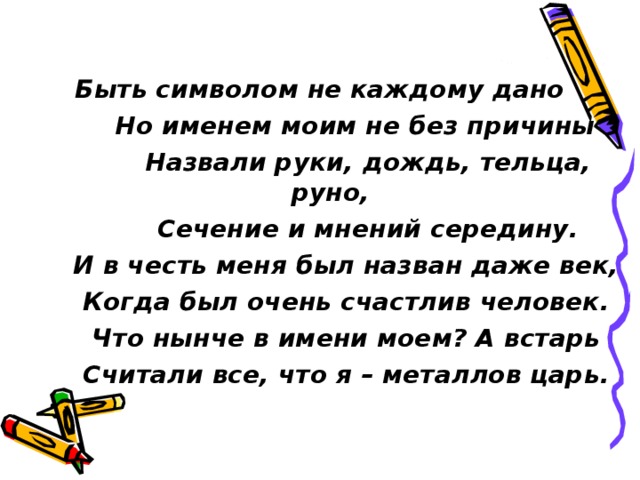  Быть символом не каждому дано  Но именем моим не без причины  Назвали руки, дождь, тельца, руно,  Сечение и мнений середину.  И в честь меня был назван даже век,  Когда был очень счастлив человек.  Что нынче в имени моем? А встарь  Считали все, что я – металлов царь. 