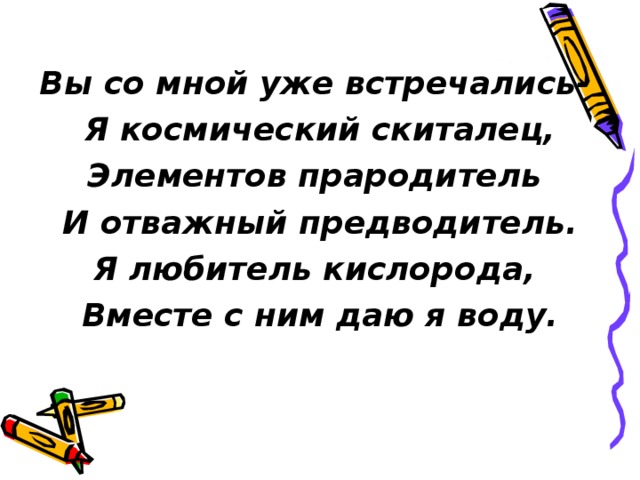 Вы со мной уже встречались- Я космический скиталец, Элементов прародитель И отважный предводитель. Я любитель кислорода, Вместе с ним даю я воду. 