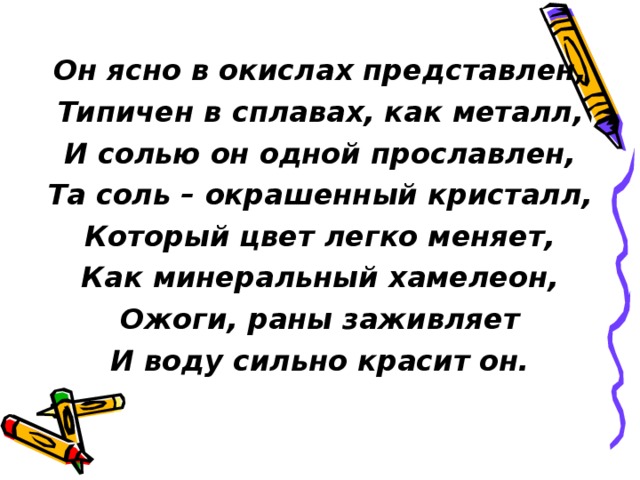 Он ясно в окислах представлен, Типичен в сплавах, как металл, И солью он одной прославлен, Та соль – окрашенный кристалл, Который цвет легко меняет, Как минеральный хамелеон, Ожоги, раны заживляет И воду сильно красит он. 