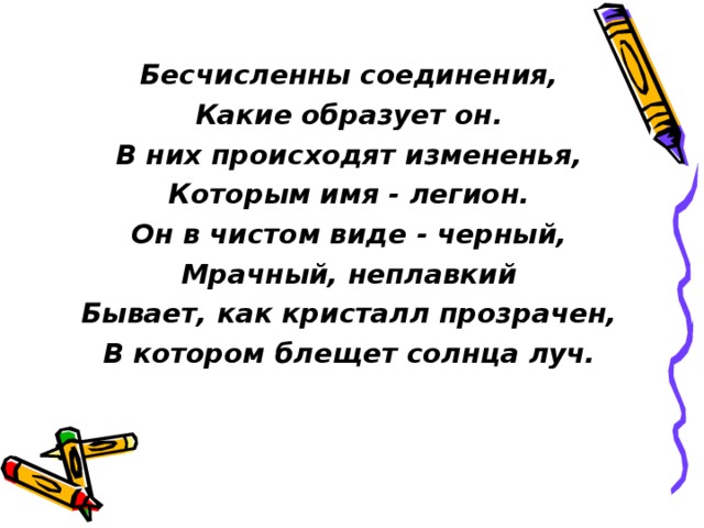 Бесчисленны соединения, Какие образует он. В них происходят измененья, Которым имя - легион. Он в чистом виде - черный, Мрачный, неплавкий Бывает, как кристалл прозрачен, В котором блещет солнца луч.  