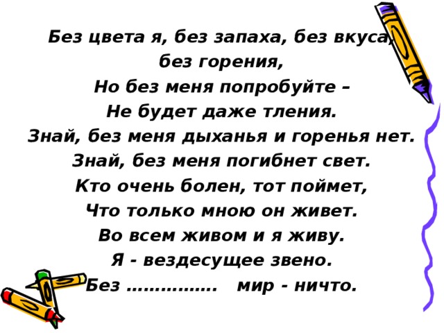 Без цвета я, без запаха, без вкуса, без горения, Но без меня попробуйте – Не будет даже тления. Знай, без меня дыханья и горенья нет. Знай, без меня погибнет свет. Кто очень болен, тот поймет, Что только мною он живет. Во всем живом и я живу. Я - вездесущее звено. Без ……………. мир - ничто. 