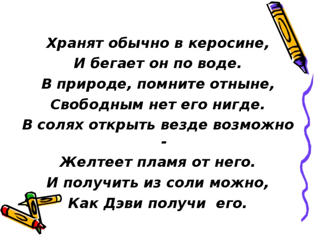  Хранят обычно в керосине, И бегает он по воде. В природе, помните отныне, Свободным нет его нигде. В солях открыть везде возможно - Желтеет пламя от него. И получить из соли можно, Как Дэви получи его. 