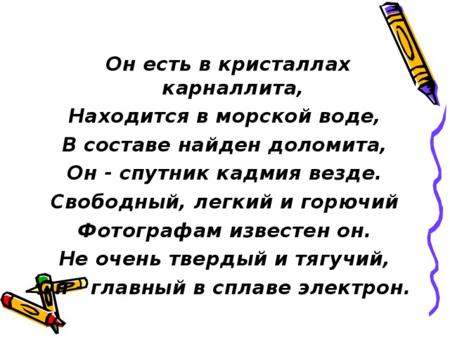   Он есть в кристаллах карналлита, Находится в морской воде, В составе найден доломита, Он - спутник кадмия везде. Свободный, легкий и горючий Фотографам известен он. Не очень твердый и тягучий, Он - главный в сплаве электрон. 