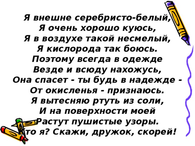 Я внешне серебристо-белый,  Я очень хорошо куюсь,  Я в воздухе такой несмелый,  Я кислорода так боюсь.  Поэтому всегда в одежде  Везде и всюду нахожусь,  Она спасет - ты будь в надежде -  От окисленья - признаюсь.  Я вытесняю ртуть из соли,  И на поверхности моей  Растут пушистые узоры.  Кто я? Скажи, дружок, скорей! 