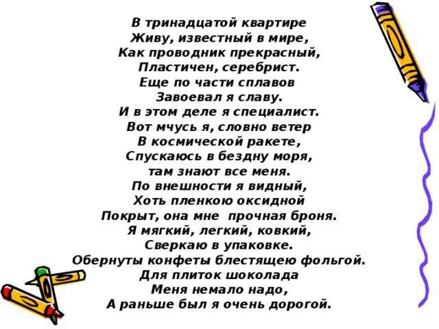 В тринадцатой квартире Живу, известный в мире, Как проводник прекрасный, Пластичен, серебрист. Еще по части сплавов Завоевал я славу. И в этом деле я специалист. Вот мчусь я, словно ветер В космической ракете, Спускаюсь в бездну моря, там знают все меня. По внешности я видный, Хоть пленкою оксидной Покрыт, она мне прочная броня. Я мягкий, легкий, ковкий, Сверкаю в упаковке. Обернуты конфеты блестящею фольгой. Для плиток шоколада Меня немало надо, А раньше был я очень дорогой. 
