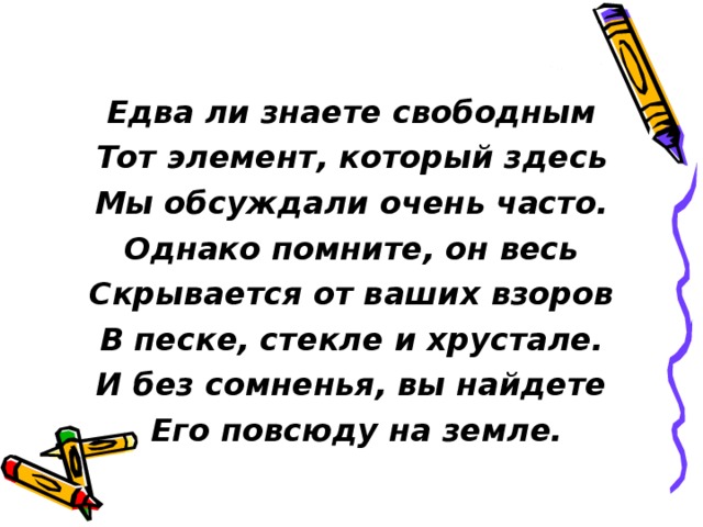  Едва ли знаете свободным Тот элемент, который здесь Мы обсуждали очень часто. Однако помните, он весь Скрывается от ваших взоров В песке, стекле и хрустале. И без сомненья, вы найдете  Его повсюду на земле. 