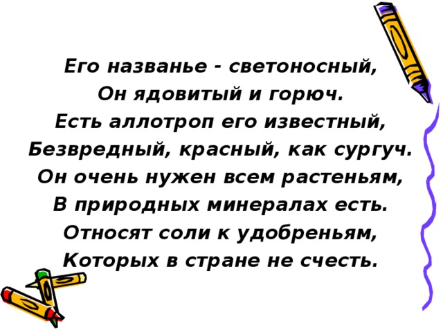 Его названье - светоносный, Он ядовитый и горюч. Есть аллотроп его известный, Безвредный, красный, как сургуч. Он очень нужен всем растеньям, В природных минералах есть. Относят соли к удобреньям, Которых в стране не счесть. 