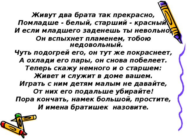 Живут два брата так прекрасно, Помладше - белый, старший - красный. И если младшего заденешь ты невольно, Он вспыхнет пламенем, тобою недовольный. Чуть подогрей его, он тут же покраснеет, А охлади его пары, он снова побелеет. Теперь скажу немного и о старшем: Живет и служит в доме вашем. Играть с ним детям малым не давайте, От них его подальше убирайте! Пора кончать, намек большой, простите, И имена братишек назовите. 