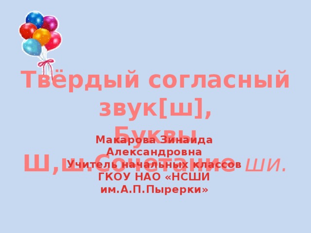 Твёрдый согласный звук[ш], Буквы Ш,ш.Сочетание ши. Макарова Зинаида Александровна Учитель начальных классов ГКОУ НАО «НСШИ им.А.П.Пырерки» 