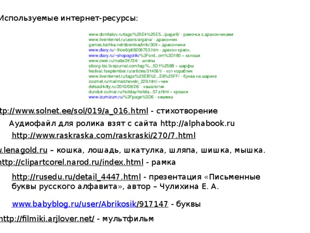 Используемые интернет-ресурсы: www.domfailov.ru/tags/%25E4%25E5.../page/6/ - рамочка с дракончиками www.liveinternet.ru/users/argana/ - дракончик games.tochka.net/downloadinfo/309 – дракончики www.diary.ru /~9ice6/p68206753.htm  - дракон красн. www.diary.ru / ~shopogoliki /%3Ford...om%3D180  –  калоши www.cwer.ru/node/24724/ - шляпы siborg-biz.livejournal.com/tag/%...5D1%258B – шарфы festival.1september.ru/articles/314561/ - кот кораблик www.liveinternet.ru/tags/%25EB%2...E8%25FF/ - буква на шарике zoomet.ru/mal/malchevski_229.html – чиж detsad-kitty.ru/2010/08/26/ - кашалотик dunduk-culinar.ru/holiday/holida...57.shtml – крошки www.izumizum.ru /%3Fpage%3D6  - кишмиш http://www.solnet.ee/sol/019/a_016.html  - стихотворение Аудиофайл для ролика взят с сайта http://alphabook.ru http://www.raskraska.com/raskraski/270/7.html  www.lenagold.ru – кошка, лошадь, шкатулка, шляпа, шишка, мышка. http://clipartcorel.narod.ru/index.html  - рамка http://rusedu.ru/detail_4447.html  - презентация «Письменные буквы русского алфавита», автор – Чулихина Е. А. www.babyblog.ru / user / Abrikosik /917147  - буквы http://filmiki.arjlover.net/  - мультфильм 