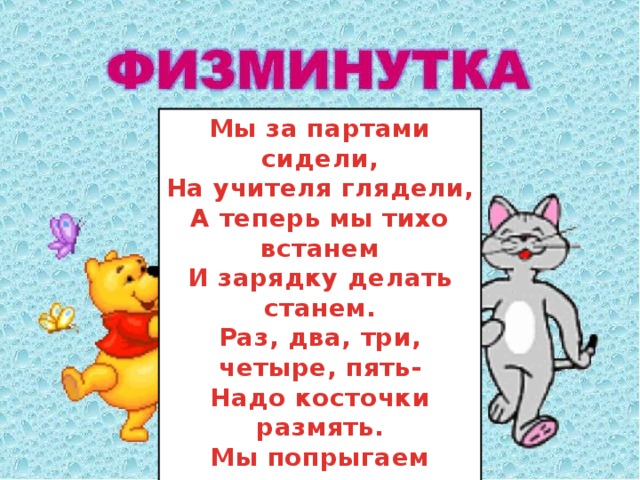 .    Мы за партами сидели, На учителя глядели, А теперь мы тихо встанем И зарядку делать станем. Раз, два, три, четыре, пять- Надо косточки размять. Мы попрыгаем немножко И покрутимся волчком. Глянем весело в окошко, На другой урок пойдём.  