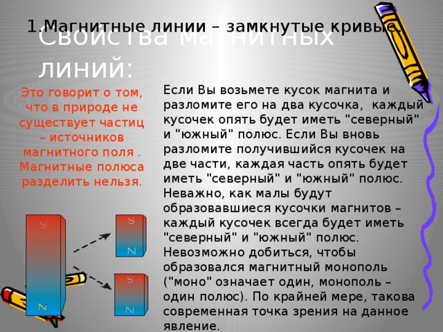 Свойства магнитных линий: 1.Магнитные линии – замкнутые кривые. Если Вы возьмете кусок магнита и разломите его на два кусочка, каждый кусочек опять будет иметь 