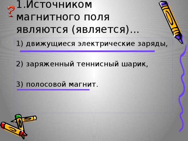 1.Источником магнитного поля являются (является)... 1) движущиеся электрические заряды, 2) заряженный теннисный шарик, 3) полосовой магнит. 