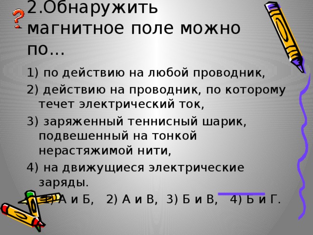 2.Обнаружить магнитное поле можно по... 1) по действию на любой проводник, 2) действию на проводник, по которому течет электрический ток, 3) заряженный теннисный шарик, подвешенный на тонкой нерастяжимой нити, 4) на движущиеся электрические заряды.  1) А и Б, 2) А и В, 3) Б и В, 4) Б и Г. 