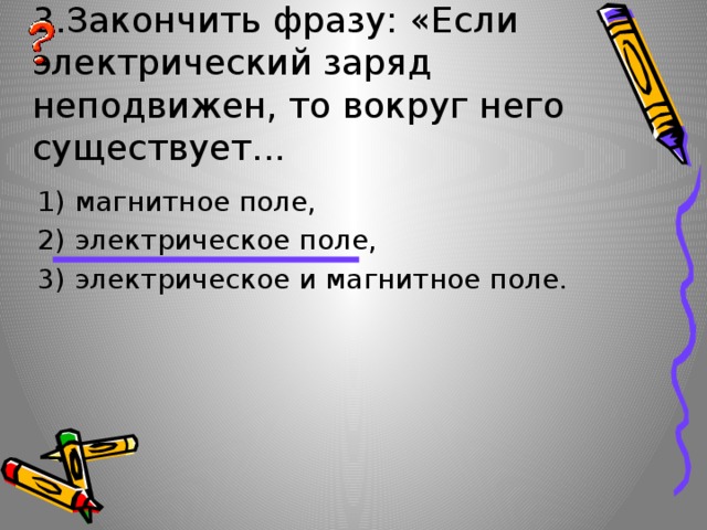 3.Закончить фразу: «Если электрический заряд неподвижен, то вокруг него существует... 1) магнитное поле, 2) электрическое поле, 3) электрическое и магнитное поле. 