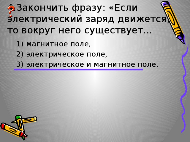 4.Закончить фразу: «Если электрический заряд движется, то вокруг него существует... 1) магнитное поле, 2) электрическое поле, 3) электрическое и магнитное поле. 