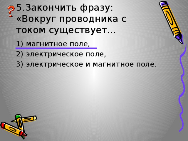 5.Закончить фразу: «Вокруг проводника с током существует... 1) магнитное поле, 2) электрическое поле, 3) электрическое и магнитное поле. 