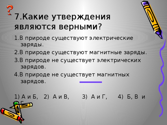 7.Какие утверждения являются верными? 1.В природе существуют электрические заряды. 2.В природе существуют магнитные заряды. 3.В природе не существует электрических зарядов. 4.В природе не существует магнитных зарядов. 1) А и Б, 2) А и В, 3) А и Г, 4) Б, В и Г. 