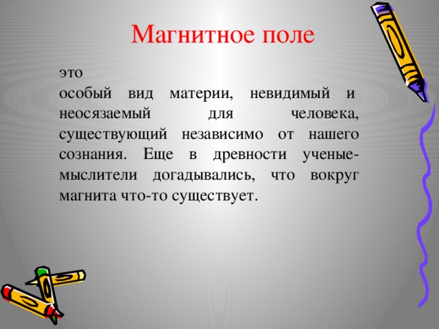 Магнитное поле это особый  вид  материи,  невидимый  и  неосязаемый для человека,  существующий независимо от нашего сознания. Еще в древности ученые-мыслители догадывались, что вокруг магнита что-то существует. 