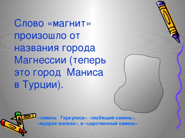 Слово «магнит» произошло от названия города Магнессии (теперь это город Маниса в Турции). « камень Геркулеса». «любящий камень», «мудрое железо», и «царственный камень» 