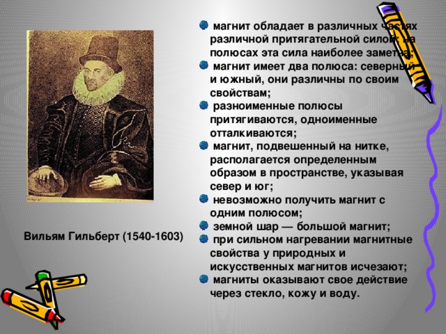  магнит обладает в различных частях различной притягательной силой; на полюсах эта сила наиболее заметна;  магнит имеет два полюса: северный и южный, они различны по своим свойствам;  разноименные полюсы притягиваются, одноименные отталкиваются;  магнит, подвешенный на нитке, располагается определенным образом в пространстве, указывая север и юг;  невозможно получить магнит с одним полюсом;  земной шар — большой магнит;  при сильном нагревании магнитные свойства у природных и искусственных магнитов исчезают;  магниты оказывают свое действие через стекло, кожу и воду.   Вильям Гильберт (1540-1603) 