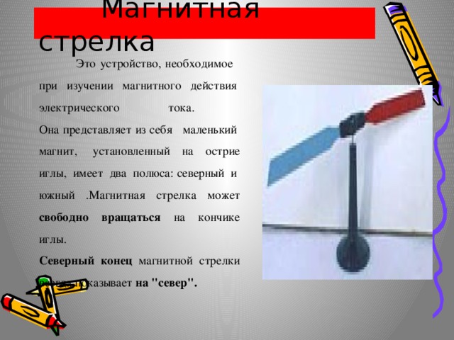  Магнитная стрелка  Это устройство, необходимое   при  изучении  магнитного  действия  электрического  тока.  Она представляет из себя   маленький  магнит,  установленный на острие иглы,  имеет  два  полюса: северный  и  южный .Магнитная стрелка может свободно вращаться на кончике иглы.  Северный  конец  магнитной  стрелки всегда показывает на 