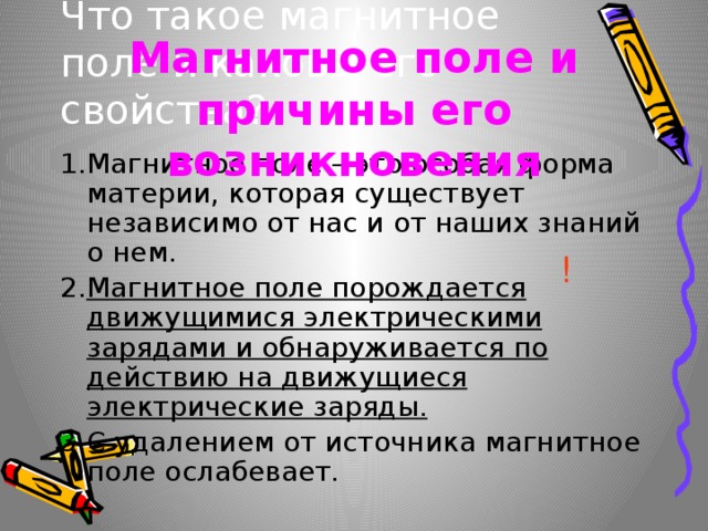 Что такое магнитное поле и каковы его свойства? Магнитное поле и причины его возникновения 1.Магнитное поле – это особая форма материи, которая существует независимо от нас и от наших знаний о нем. 2. Магнитное поле порождается движущимися электрическими зарядами и обнаруживается по действию на движущиеся электрические заряды. 3.С удалением от источника магнитное поле ослабевает. ! 