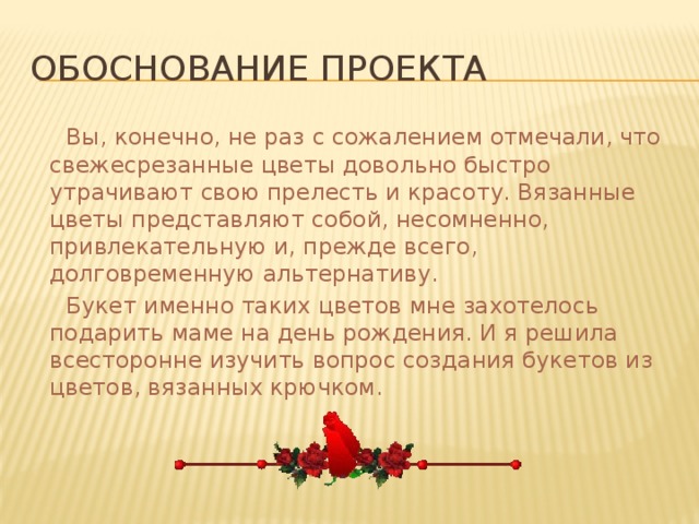 Обоснование проекта  Вы, конечно, не раз с сожалением отмечали, что свежесрезанные цветы довольно быстро утрачивают свою прелесть и красоту. Вязанные цветы представляют собой, несомненно, привлекательную и, прежде всего, долговременную альтернативу.  Букет именно таких цветов мне захотелось подарить маме на день рождения. И я решила всесторонне изучить вопрос создания букетов из цветов, вязанных крючком. 