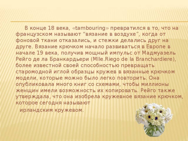  В конце 18 века, «tambouring» превратился в то, что на французском называют “вязание в воздухе”, когда от фоновой ткани отказались, и стежки делались друг на друге. Вязание крючком начало развиваться в Европе в начале 19 века, получив мощный импульс от Мадмуазель Рейго де ла Бранкардьери (Mlle.Riego de la Branchardiere), более известной своей способностью превращать старомодной иглой образцы кружев в вязанные крючком модели, которые можно было легко повторить. Она опубликовала много книг со схемами, чтобы миллионы женщин имели возможность их копировать. Рейго также утверждала, что она изобрела кружевное вязание крючком, которое сегодня называют  ирландским кружевом. 