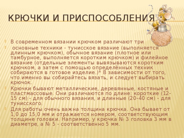 Крючки и приспособления В современном вязании крючком различают три  основные техники - тунисское вязание (выполняется длинным крючком), обычное вязание (плотное или тамбурное, выполняется коротким крючком) и филейное вязание (отдельные элементы вывязываются коротким крючком, а затем с помощью определённых техник собираются в готовое изделие.)* В зависимости от того, что именно вы собирайтесь вязать, и следует выбирать крючок. Крючки бывают металлические, деревянные, костяные и пластмассовые. Они различаются по длине: короткие (12-15 см) - для обычного вязания, и длинные (20-40 см) - для тунисского. Для работы очень важна толщина крючка. Она бывает от 1,0 до 15,0 мм и отражается номером, соответствующим толщине головки. Например, у крючка № 3 головка 3 мм в диаметре, а № 5 - соответственно 5 мм. 