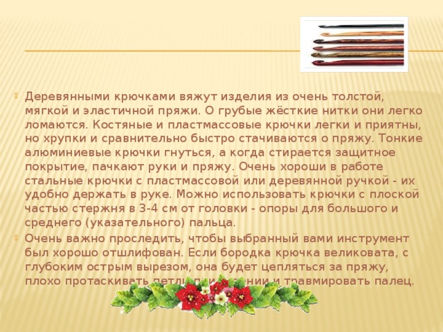 Деревянными крючками вяжут изделия из очень толстой, мягкой и эластичной пряжи. О грубые жёсткие нитки они легко ломаются. Костяные и пластмассовые крючки легки и приятны, но хрупки и сравнительно быстро стачиваются о пряжу. Тонкие алюминиевые крючки гнуться, а когда стирается защитное покрытие, пачкают руки и пряжу. Очень хороши в работе стальные крючки с пластмассовой или деревянной ручкой - их удобно держать в руке. Можно использовать крючки с плоской частью стержня в 3-4 см от головки - опоры для большого и среднего (указательного) пальца. Очень важно проследить, чтобы выбранный вами инструмент был хорошо отшлифован. Если бородка крючка великовата, с глубоким острым вырезом, она будет цепляться за пряжу, плохо протаскивать петли при вязании и травмировать палец. 