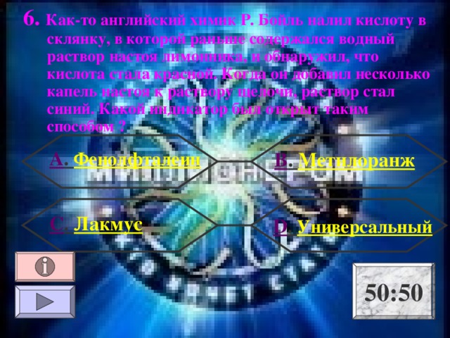 6. Как-то английский химик Р. Бойль налил кислоту в склянку, в которой раньше содержался водный раствор настоя лимонника, и обнаружил, что кислота стала красной. Когда он добавил несколько капель настоя к раствору щелочи, раствор стал синий. Какой индикатор был открыт таким способом ? А . Фенолфталеин В . Метилоранж С . Лакмус  D . Универсальный 50:50 