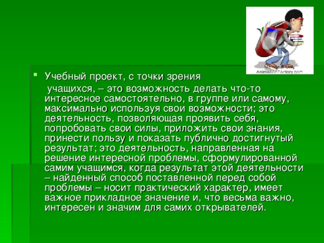 Учебный проект, с точки зрения  учащихся, – это возможность делать что-то интересное самостоятельно, в группе или самому, максимально используя свои возможности; это деятельность, позволяющая проявить себя, попробовать свои силы, приложить свои знания, принести пользу и показать публично достигнутый результат; это деятельность, направленная на решение интересной проблемы, сформулированной самим учащимся, когда результат этой деятельности – найденный способ поставленной перед собой проблемы – носит практический характер, имеет важное прикладное значение и, что весьма важно, интересен и значим для самих открывателей. 