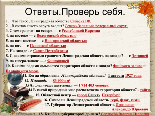 Ответы.Проверь себя. Что такое Ленинградская область? Субъект РФ. В состав какого округа входит? Северо-Западный федеральный округ. 3. С чем граничит на севере — с Республикой Карелия  4. на востоке — с Вологодской областью  5. на юго-востоке — с Новгородской областью  6. на юге — с Псковской областью  7. На западе - с Санкт-Петербургом  8. С какими странами граничит Ленинградская область на западе? — с Эстонией  9. на северо-западе — с Финляндией  10. Какими водами омывается территория области с запада? Финского залива и Балтийского моря.  11. Когда образована  Ленинградская область? 1 августа  1927 года .  12. Площадь  — 83 900 км²  13Численность населения  — 1 714 403 человек  14 В какой природной зоне расположена территория области7 - тайги ,  15. Областной центр — город Санкт-  Петербург  16. Символы Ленинградской области- герб, флаг, гимн.  17. Губернатор Ленинградской области. Дрозденко   Александр Юрьевич  18. Кто был губернатором до него? Сердюков Валерий Павлович 