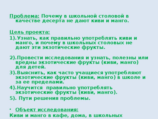 Проблема: Почему в школьной столовой в качестве десерта не дают киви и манго.  Цель проекта: 1).Узнать, как правильно употреблять киви и манго, и почему в школьных столовых не дают эти экзотические фрукты. 2).Провести исследования и узнать, полезны или вредны экзотические фрукты (киви, манго) для детей. 3).Выяснить, как часто учащиеся употребляют экзотические фрукты (киви, манго) в школе и за ее пределами. 4).Научится правильно употреблять экзотические фрукты (киви, манго). 5). Пути решения проблемы.  Объект исследования: Киви и манго в кафе, дома, в школьных столовых. 