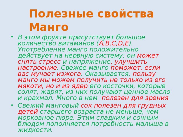Полезные свойства Манго В этом фрукте присутствует большое количество витаминов ( А,В,С,D,Е ). Употребление манго положительно действует на нервную систему; он может снять стресс и напряжение , улучшить настроение . Свежее манго поможет, если вас мучает изжога . Оказывается, пользу манго мы можем получить не только из его мякоти, но и из ядер его косточки, которые солят, жарят, из них получают ценное масло и крахмал. Много в нем полезен для зрения. Свежий манговый сок полезен для грудных детей старшего возраста не меньше, чем морковное пюре. Этим сладким и сочным блюдом пополняется потребность малыша в жидкости. 